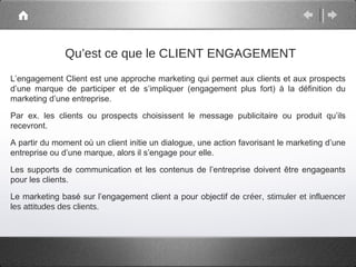 Qu’est ce que le CLIENT ENGAGEMENT
L’engagement Client est une approche marketing qui permet aux clients et aux prospects
d’une marque de participer et de s’impliquer (engagement plus fort) à la définition du
marketing d’une entreprise.

Par ex. les clients ou prospects choisissent le message publicitaire ou produit qu’ils
recevront.

A partir du moment où un client initie un dialogue, une action favorisant le marketing d’une
entreprise ou d’une marque, alors il s’engage pour elle.

Les supports de communication et les contenus de l’entreprise doivent être engageants
pour les clients.

Le marketing basé sur l’engagement client a pour objectif de créer, stimuler et influencer
les attitudes des clients.
 