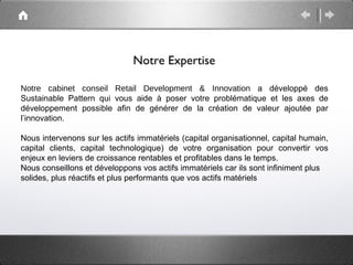 Notre Expertise

Notre cabinet conseil Retail Development & Innovation a développé des
Sustainable Pattern qui vous aide à poser votre problématique et les axes de
développement possible afin de générer de la création de valeur ajoutée par
l’innovation.

Nous intervenons sur les actifs immatériels (capital organisationnel, capital humain,
capital clients, capital technologique) de votre organisation pour convertir vos
enjeux en leviers de croissance rentables et profitables dans le temps.
Nous conseillons et développons vos actifs immatériels car ils sont infiniment plus
solides, plus réactifs et plus performants que vos actifs matériels
 