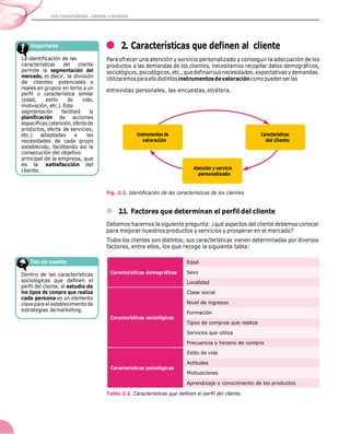 Los consumidores, clientes yusuarios
2. Características que definen al cliente
Para ofrecer una atención y servicio personalizado y conseguir la adecuación de los
productos a las demandas de los clientes, necesitamos recopilar datos demográficos,
sociológicos, psicológicos,etc.,quedefinansusnecesidades, expectativas ydemandas.
Utilizaremos paraello distintosinstrumentosdevaloracióncomo puedenserlas
entrevistas personales, las encuestas, etcétera.
Fig. 2.3. Identificación de las características de los clientes.
2.1. Factores que determinan el perfil del cliente
Debemos hacernos la siguiente pregunta: ¿qué aspectos del cliente debemos conocer
para mejorar nuestros productos y servicios y prosperar en el mercado?
Todos los clientes son distintos; sus características vienen determinadas por diversos
factores, entre ellos, los que recoge la siguiente tabla:
Tabla 2.2. Características que definen el perfil del cliente.
decir, la división
de clientes
cipal de la empresa, que
es la satisfacción del
cliente.
Características demográficas
Edad
Sexo
Localidad
Características sociológicas
Clase social
Nivel de ingresos
Formación
Tipos de compras que realiza
Servicios que utiliza
Frecuencia y horario de compra
Características psicológicas
Estilo de vida
Actitudes
Motivaciones
Aprendizaje o conocimiento de los productos
 