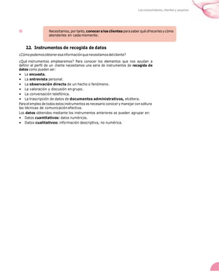 Los consumidores, clientes y usuarios
2.2. Instrumentos de recogida de datos
¿Cómopodemosobteneresainformaciónquenecesitamosdelcliente?
¿Qué instrumentos emplearemos? Para conocer los elementos que nos ayudan a
definir el perfil de un cliente necesitamos una serie de instrumentos de recogida de
datos como pueden ser:
• La encuesta.
• La entrevista personal.
• La observación directa de un hecho o fenómeno.
• La valoración y discusión en grupo.
• La conversación telefónica.
• La trascripción de datos de documentos administrativos, etcétera.
Para el empleo de todos estos instrumentos es necesario conocer y manejar con soltura
las técnicas de comunicación efectiva.
Los datos obtenidos mediante los instrumentos anteriores se pueden agrupar en:
• Datos cuantitativos: datos numéricos.
• Datos cualitativos: información descriptiva, no numérica.
 