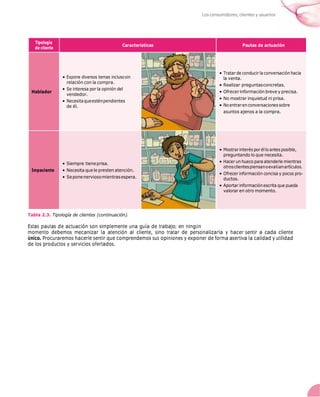 Los consumidores, clientes y usuarios
Tipología
de cliente
Características Pautas de actuación
Hablador
• Expone diversos temas inclusosin
relación con la compra.
• Se interesa por la opinión del
vendedor.
• Necesitaqueesténpendientes
de él.
• Tratar de conducir la conversación hacia
la venta.
• Realizar preguntasconcretas.
• Ofrecer información breve y precisa.
• No mostrar inquietud ni prisa.
• Noentrarenconversacionessobre
asuntos ajenos a la compra.
Impaciente
• Siempre tieneprisa.
• Necesita que le presten atención.
• Seponenerviosomientrasespera.
• Mostrarinterés porél lo antes posible,
preguntando lo que necesita.
• Hacer un hueco para atenderle mientras
otrosclientespiensanoevalÚanartículos.
• Ofrecer información concisa y pocos pro-
ductos.
• Aportar informaciónescrita que pueda
valorar en otro momento.
Tabla 2.3. Tipología de clientes (continuación).
Estas pautas de actuación son simplemente una guía de trabajo; en ningÚn
momento debemos mecanizar la atención al cliente, sino tratar de personalizarla y hacer sentir a cada cliente
Único. Procuraremos hacerle sentir que comprendemos sus opiniones y exponer de forma asertiva la calidad y utilidad
de los productos y servicios ofertados.
 