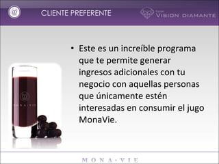 CLIENTE PREFERENTE Este es un increíble programa que te permite generar ingresos adicionales con tu negocio con aquellas personas que únicamente estén interesadas en consumir el jugo MonaVie.  