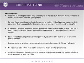 Ventajas para ti: Cada que tu cliente preferente haga una compra, tu Recibes 50% del valor de los puntos de la misma en tu cuenta personal. (ver ejemplo)   De cada Compra que haga tu Cliente Preferente tu recibes 25% del valor de los puntos de la compra en dólares, depositados directamente en tu cuenta de comisiones. (ver ejemplo)   A diferencia del bono de primer pedido, que recibes de tus distribuidores nuevos UNA SOLA VEZ; Con este programa recibes comisiones CADA VEZ que tu cliente preferente haga un pedido.   Estos puntos te sirven para tu volumen personal y se suman a los puntos que tú consumas personalmente.   Puedes mantenerte acitvo usando parcial o totalmente los puntos de Cliente Preferente.   No Necesitas estar activo para recibir comisiones de tus clientes preferentes.   Tu no necesitas preocuparte por cobrar, enviar el producto ni nada de eso, MonaVie lo hace por ti, y además te paga comisión! CLIENTE PREFERENTE 