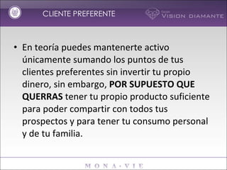 En teoría puedes mantenerte activo únicamente sumando los puntos de tus clientes preferentes sin invertir tu propio dinero, sin embargo,  POR SUPUESTO QUE QUERRAS  tener tu propio producto suficiente para poder compartir con todos tus prospectos y para tener tu consumo personal y de tu familia. CLIENTE PREFERENTE 