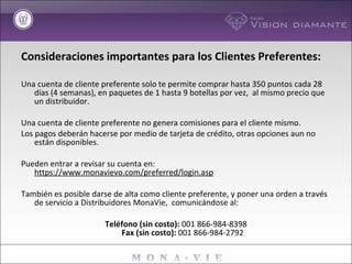 Consideraciones importantes para los Clientes Preferentes: Una cuenta de cliente preferente solo te permite comprar hasta 350 puntos cada 28 días (4 semanas), en paquetes de 1 hasta 9 botellas por vez,  al mismo precio que un distribuidor. Una cuenta de cliente preferente no genera comisiones para el cliente mismo. Los pagos deberán hacerse por medio de tarjeta de crédito, otras opciones aun no están disponibles. Pueden entrar a revisar su cuenta en:  https://www.monavievo.com/preferred/login.asp También es posible darse de alta como cliente preferente, y poner una orden a través de servicio a Distribuidores MonaVie,  comunicándose al: Teléfono (sin costo):  001 866-984-8398 Fax (sin costo):  001 866-984-2792 