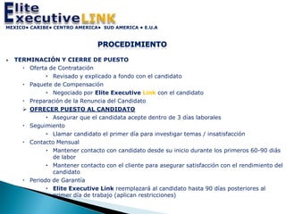 MEXICO• CARIBE• CENTRO AMERICA• SUD AMERICA • E.U.A




   TERMINACIÓN Y CIERRE DE PUESTO
       Oferta de Contratación
               Revisado y explicado a fondo con el candidato
       Paquete de Compensación
               Negociado por Elite Executive Link con el candidato
       Preparación de la Renuncia del Candidato
       OFRECER PUESTO AL CANDIDATO
               Asegurar que el candidata acepte dentro de 3 días laborales
       Seguimiento
               Llamar candidato el primer día para investigar temas / insatisfacción
       Contacto Mensual
               Mantener contacto con candidato desde su inicio durante los primeros 60-90 diás
                de labor
               Mantener contacto con el cliente para asegurar satisfacción con el rendimiento del
                candidato
       Periodo de Garantía
               Elite Executive Link reemplazará al candidato hasta 90 días posteriores al
                primer día de trabajo (aplican restricciones)
 