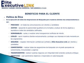 MEXICO• CARIBE• CENTRO AMERICA• SUD AMERICA • E.U.A




     Política de Ética
     En la ejecución de todas las Asignaciones de Búsqueda para nuestros clientes nos comprometemos a
      ser:

            PRECISOS – en todas las comunicaciones con clientes y candidatos

            JUSTOS – apoyando la oportunidad igualitaria en el empleo y evaluar de forma objetiva y
             equitativa a todos los candidatos calificados.

            HONORABLES – evitar, o resolver ante transparencia conflictos de interés

            LEALES – servir nuestros clientes exclusivamente y proteger sus intereses en todo momento en
             las asignaciones

            SEGUROS – respetar información confidencial confiado a Elite Executive Link por clientes y
             candidatos

            COMPETENTES – realizar todas las asignaciones de búsqueda con el grado apropiado de
             conocimiento, minuciosidad y urgencia

            TRANSPARENTES– realizar nuestras negocios con integridad total evitando conducta ambigua

            OBJETIVOS – usar parámetros objetivos e imparciales en cada búsqueda
 