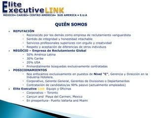 MEXICO• CARIBE• CENTRO AMERICA• SUD AMERICA • E.U.A




      REPUTACIÓN
               Reconocido por los demás como empresa de reclutamiento vanguardista
               Sentido de integridad y honestidad intachable
               Servicios profesionales superiores con orgullo y creatividad
               Respeto y aceptación de diferencias de otros individuos
      NEGÓCIO – Empresa de Reclutamiento Global
               50% América Latina
               30% Caribe
               20% USA
               Primordialmente búsquedas exclusivamente contratadas
      POSICIONAMIENTOS
               Nos enfocamos exclusivamente en puestos de Nivel “C”, Gerencia y Dirección en la
                Industria Hotelera.
               Corporativo, Gerente General, Gerentes de Divisiones o Departamentos
               Contratación de candidatos/as 90% pasivo (actualmente empleados)
      Elite Executive Link Equipo y Oficinas
               Corporativo – Toronto
               Cancun and Playa del Carmen, Mexico
               En preapertura– Puerto Vallarta and Miami
 