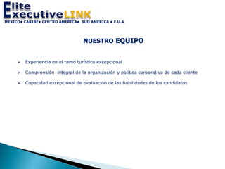 MEXICO• CARIBE• CENTRO AMERICA• SUD AMERICA • E.U.A




        Experiencia en el ramo turístico excepcional

        Comprensión integral de la organización y política corporativa de cada cliente

        Capacidad excepcional de evaluación de las habilidades de los candidatos
 