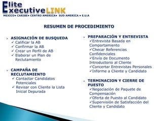 MEXICO• CARIBE• CENTRO AMERICA• SUD AMERICA • E.U.A




    ASIGNACIÓN DE BUSQUEDA                       PREPARACIÓN Y ENTREVISTA
      Calificar la AB                              Entrevista Basada en
      Confirmar la AB                              Comportamiento
      Crear un Perfil de AB                        Checar Referencias
      Elaborar un Plan de                          Confidenciales
       Reclutamiento                                Envío de Documento
                                                    Introductorio al Cliente
                                                    Concertar Entrevistas Personales
    CAMPAÑA DE                                     Informe a Cliente y Candidato
     RECLUTAMIENTO
      Contactar Candidatos
                                                  TERMINACION Y CIERRE DE
       Potenciales
                                                   PUESTO
      Revisar con Cliente la Lista
                                                    Negociación de Paquete de
       Inicial Depurada
                                                    Compensación
                                                    Oferta de Puesto al Candidato
                                                    Supervisión de Satisfacción del
                                                    Cliente y Candidato
 