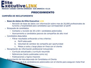 MEXICO• CARIBE• CENTRO AMERICA• SUD AMERICA • E.U.A




CAMPAÑA DE RECLUTAMIENTO

      Base de datos de Elite Executive Link
           Revisión de base de datos con información sobre mas de 20,000 profesionales de
            turismo y hospitalidad para candidatos que correspondan al perfil
      Búsqueda de candidatos
           Contacto y revisión de 20 a 60+ candidatos potenciales
           Acercamiento a candidatos pasivos de compañías de alto nivel
      Candidatos depurados
           Filtrar resultados enfocando a tres criterios:
               a. Perfil adecuado
               b. Voluntad de cambiar de compañía por oportunidad
               c. Metas a corto y largo plazo en línea con el cliente
      Recopilación de información profesional incluyendo:
           Currículo actualizado y currículo resumido
           Referencias (tanto publicadas como no)
           Publicaciones y logros mayores
      Presentación de lista depurada de Candidatos al Cliente
           Revisión de 4-6 candidatos/as potenciales con el cliente para asegurar meta final
 