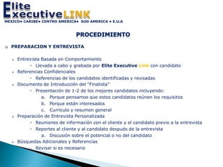 MEXICO• CARIBE• CENTRO AMERICA• SUD AMERICA • E.U.A




   PREPARACION Y ENTREVISTA

       Entrevista Basada en Comportamiento
              Llevada a cabo y grabada por Elite Executive Link con candidato
       Referencias Confidenciales
              Referencias de los candidatos identificadas y revisadas
       Documento de Introducción del “Finalista”
              Presentación de 1-2 de los mejores candidatos incluyendo:
                   a. Porque pensamos que estos candidatos reúnen los requisitos
                   b. Porque están interesados
                   c. Currículo y resumen general
       Preparación de Entrevista Personalizada
              Reuniones de información con el cliente y el candidato previo a la entrevista
              Reportes al cliente y al candidato después de la entrevista
                   a. Discusión sobre el potencial o no del candidato
       Búsquedas Adicionales y Referencias
              Revisar si es necesario
 