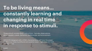 To be living means…
constantly learning and
changing in real time
in response to stimuli.
Those stimuli include direct instructions – but also observations
about people’s needs, behaviors, preferences, and environment.
SERVICES designed with LIVING characteristics will have the power
to affect our lives in profound and positive ways – right now and well
into the future.
 