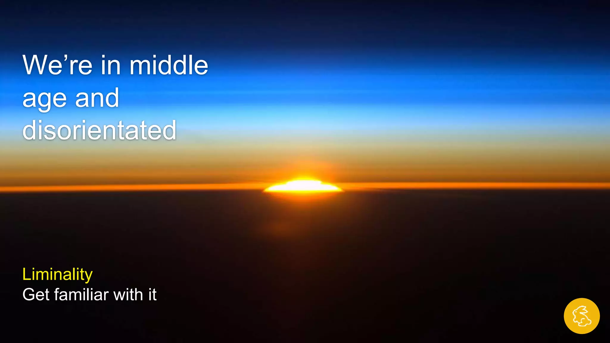 We’re in middle
age and
disorientated
Liminality
Get familiar with it
