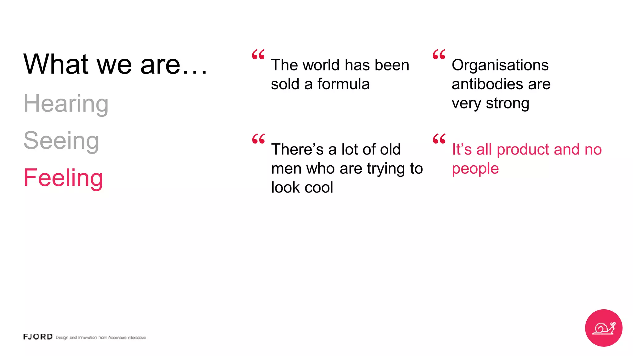 What we
are…
Hearing
Seeing
Feeling
The world has been
sold a formula
Organisations
antibodies are
very strong
“ “
There’s a lot of old
men who are trying
to look cool
It’s all product and
no people
“ “