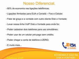Nosso Diferencial. 80% de economia nas ligações telefônicas; Ligações Ilimitadas para EUA e Canadá – Fixo e Celular; Falar de graça e a vontade com outro cliente Disk a Vontade; Levar nossa linha VoIP Disk a Vontade para onde for; Poder cadastrar dois telefones para uso simultâneo; Poder usar de um celular pré-pago sem crédito; Poder chegar a conta de telefone à ZERO; E muito mais... ECONOMIA É AQUI NA DISK A VONTADE!  