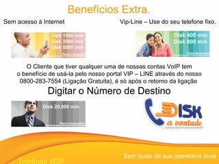 Sem acesso à Internet  Vip-Line – Use do seu telefone fixo. Sem custo da sua operadora local Benefícios Extra. O Cliente que tiver qualquer uma de nossas contas VoIP tem o benefício de usá-la pelo nosso portal VIP – LINE através do nosso 0800-283-7554 (Ligação Gratuita), é só após o retorno da ligação  Digitar o Número de Destino Disk 400 min Disk 800 min Disk 1500 min Disk 2000 min Disk 5000 min  Disk 20.000 min 