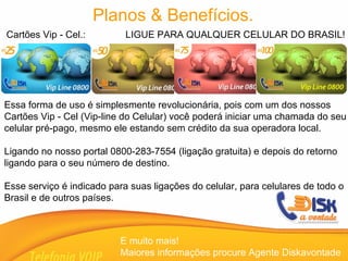 Cartões Vip - Cel.:  LIGUE PARA QUALQUER CELULAR DO BRASIL! E muito mais!  Maiores informações procure Agente Diskavontade Planos & Benefícios. Essa forma de uso é simplesmente revolucionária, pois com um dos nossos Cartões Vip - Cel (Vip-line do Celular) você poderá iniciar uma chamada do seu celular pré-pago, mesmo ele estando sem crédito da sua operadora local. Ligando no nosso portal 0800-283-7554 (ligação gratuita) e depois do retorno ligando para o seu número de destino. Esse serviço é indicado para suas ligações do celular, para celulares de todo o  Brasil e de outros países. 