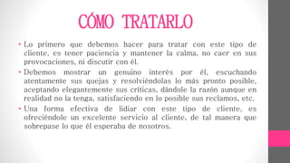 CÓMO TRATARLO
• Lo primero que debemos hacer para tratar con este tipo de
cliente, es tener paciencia y mantener la calma, no caer en sus
provocaciones, ni discutir con él.
• Debemos mostrar un genuino interés por él, escuchando
atentamente sus quejas y resolviéndolas lo más pronto posible,
aceptando elegantemente sus críticas, dándole la razón aunque en
realidad no la tenga, satisfaciendo en lo posible sus reclamos, etc.
• Una forma efectiva de lidiar con este tipo de cliente, es
ofreciéndole un excelente servicio al cliente, de tal manera que
sobrepase lo que él esperaba de nosotros.
 