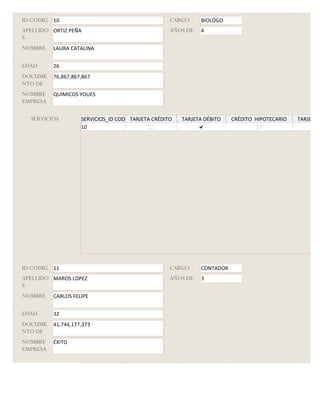 ID CODIG 10                                         CARGO     BIOLÓGO
APELLIDO ORTIZ PEÑA                                 AÑOS DE   4
S
NOMBRE    LAURA CATALINA


EDAD      26
DOCUME    76,867,867,867
NTO DE
NOMBRE    QUIMICOS YOUES
EMPRESA

  SERVICIOS         SERVICIOS_ID CODIGO
                                      TARJETA CRÉDITO   TARJETA DÉBITO   CRÉDITO HIPOTECARIO   TARJETA G
                    10




ID CODIG 11                                         CARGO     CONTADOR
APELLIDO MAROS LOPEZ                                AÑOS DE   3
S
NOMBRE    CARLOS FELIPE


EDAD      32
DOCUME    41,744,177,373
NTO DE
NOMBRE    ÉXITO
EMPRESA

  SERVICIOS         SERVICIOS_ID CODIGO
                                      TARJETA CRÉDITO   TARJETA DÉBITO   CRÉDITO HIPOTECARIO   TARJETA G
 