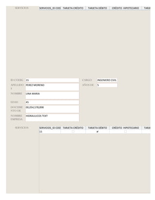 SERVICIOS         SERVICIOS_ID CODIGO
                                      TARJETA CRÉDITO   TARJETA DÉBITO   CRÉDITO HIPOTECARIO   TARJETA G




ID CODIG 15                                         CARGO     INGENIERO CIVIL
APELLIDO PEREZ MORENO                               AÑOS DE   5
S
NOMBRE    LINA MARIA


EDAD      45
DOCUME    00,054,578,898
NTO DE
NOMBRE    HIDRAULICOS TEXT
EMPRESA

  SERVICIOS         SERVICIOS_ID CODIGO
                                      TARJETA CRÉDITO   TARJETA DÉBITO   CRÉDITO HIPOTECARIO   TARJETA G
                    15
 