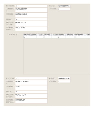 ID CODIG 16                                         CARGO     QUÍMICO FARM
APELLIDO MURILLO SIERRA                             AÑOS DE   3
S
NOMBRE    BEATRIZ HELENA


EDAD      30
DOCUME    00,056,782,318
NTO DE
NOMBRE    SALUD TOTAL
EMPRESA

  SERVICIOS         SERVICIOS_ID CODIGO
                                      TARJETA CRÉDITO   TARJETA DÉBITO   CRÉDITO HIPOTECARIO   TARJETA G
                    16




ID CODIG 17                                         CARGO     SERVICIOS GENE
APELLIDO MORALES MORALES                            AÑOS DE   2
S
NOMBRE    JULIO


EDAD      25
DOCUME    00,032,542,340
NTO DE
NOMBRE    MARCO TUST
EMPRESA

  SERVICIOS         SERVICIOS_ID CODIGO
                                      TARJETA CRÉDITO   TARJETA DÉBITO   CRÉDITO HIPOTECARIO   TARJETA G
 