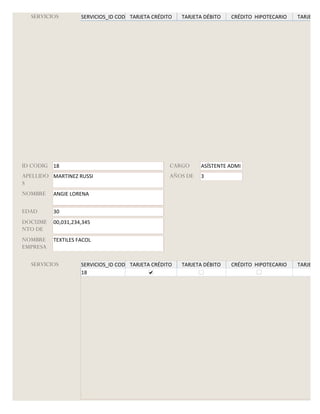 SERVICIOS         SERVICIOS_ID CODIGO
                                      TARJETA CRÉDITO   TARJETA DÉBITO   CRÉDITO HIPOTECARIO   TARJETA G




ID CODIG 18                                         CARGO     ASÍSTENTE ADMI
APELLIDO MARTINEZ RUSSI                             AÑOS DE   3
S
NOMBRE    ANGIE LORENA


EDAD      30
DOCUME    00,031,234,345
NTO DE
NOMBRE    TEXTILES FACOL
EMPRESA

  SERVICIOS         SERVICIOS_ID CODIGO
                                      TARJETA CRÉDITO   TARJETA DÉBITO   CRÉDITO HIPOTECARIO   TARJETA G
                    18
 