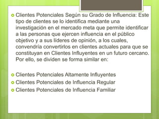  Clientes Potenciales Según su Grado de Influencia: Este
tipo de clientes se lo identifica mediante una
investigación en el mercado meta que permite identificar
a las personas que ejercen influencia en el público
objetivo y a sus líderes de opinión, a los cuales,
convendría convertirlos en clientes actuales para que se
constituyan en Clientes Influyentes en un futuro cercano.
Por ello, se dividen se forma similar en:
 Clientes Potenciales Altamente Influyentes
 Clientes Potenciales de Influencia Regular
 Clientes Potenciales de Influencia Familiar
 