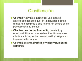 Clasificación
 Clientes Activos e Inactivos: Los clientes
activos son aquellos que en la actualidad están
realizando compras o que lo hicieron dentro de un
periodo corto de tiempo.
 Clientes de compra frecuente, promedio y
ocasional: Una vez que se han identificado a los
clientes activos, se los puede clasificar según su
frecuencia de compra
 Clientes de alto, promedio y bajo volumen de
compras
 