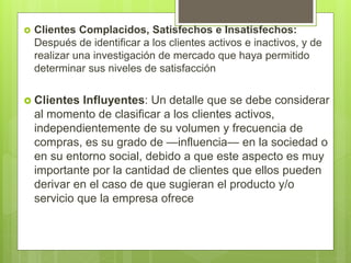  Clientes Complacidos, Satisfechos e Insatisfechos:
Después de identificar a los clientes activos e inactivos, y de
realizar una investigación de mercado que haya permitido
determinar sus niveles de satisfacción
 Clientes Influyentes: Un detalle que se debe considerar
al momento de clasificar a los clientes activos,
independientemente de su volumen y frecuencia de
compras, es su grado de —influencia— en la sociedad o
en su entorno social, debido a que este aspecto es muy
importante por la cantidad de clientes que ellos pueden
derivar en el caso de que sugieran el producto y/o
servicio que la empresa ofrece
 