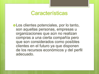 Características
Los clientes potenciales, por lo tanto,
son aquellas personas, empresas u
organizaciones que aún no realizan
compras a una cierta compañía pero
que son considerados como posibles
clientes en el futuro ya que disponen
de los recursos económicos y del perfil
adecuado.
 