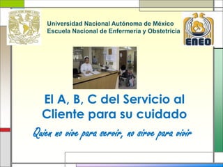 El A, B, C del Servicio al
Cliente para su cuidado
Quien no vive para servir, no sirve para vivir
Universidad Nacional Autónoma de México
Escuela Nacional de Enfermería y Obstetricia
 
