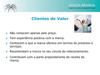 Clientes de Valor


♦ Não compram apenas pelo preço.
♦ Tem experiência positiva com a marca.
♦ Conhecem o que a marca oferece em termos de produtos e
  serviços.
♦ Recomendam a marca no seu círculo de relacionamento.

♦ Contribuem com a parte preponderante da receita da
  marca.
 