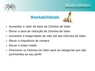 Rentabilidade

Aumentar o valor da base de Clientes de Valor
Elevar a taxa de retenção de Clientes de Valor.
Aumentar a longevidade da vida útil dos Clientes do Valor.
Elevar a frequência de compra
Elevar o ticket médio
Direcionar os Clientes de Valor para as categorias que são
pertinentes ao seu perfil.
 