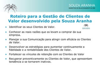 Roteiro para a Gestão de Clientes de
  Valor desenvolvido pela Souza Aranha
♦ Identificar os seus Clientes de Valor.

♦ Conhecer as reais razões que os levam a comprar da sua
  empresa.
♦ Planejar a sua Comunicação para atingir com eficácia os Clientes
  de Valor.
♦ Desenvolver as estratégias para aumentar continuamente a
  fidelidade e a rentabilidade dos Clientes de Valor.
♦ Fortalecer os vínculos de retenção com os Clientes de Valor
♦ Recuperar preventivamente os Clientes de Valor, que apresentam
  tendência a se tornarem inativos.
 