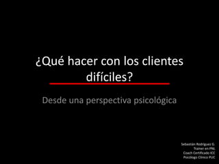 ¿Qué hacer con los clientes
difíciles?
Desde una perspectiva psicológica

Sebastián Rodríguez G.
Trainer en PNL
Coach Certificado ICC
Psicólogo Clínico PUC

 