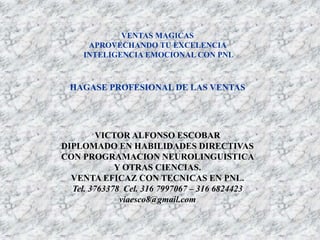 VENTAS MAGICAS
APROVECHANDO TU EXCELENCIA
INTELIGENCIA EMOCIONAL CON PNL
HAGASE PROFESIONAL DE LAS VENTAS
VICTOR ALFONSO ESCOBAR
DIPLOMADO EN HABILIDADES DIRECTIVAS
CON PROGRAMACION NEUROLINGUISTICA
Y OTRAS CIENCIAS.
VENTA EFICAZ CON TECNICAS EN PNL.
Tel. 3763378 Cel. 316 7997067 – 316 6824423
viaesco8@gmail.com
 