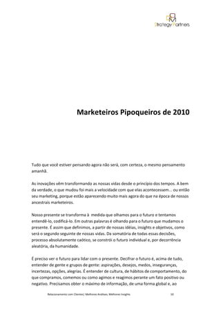 Marketeiros Pipoqueiros de 2010




Tudo que você estiver pensando agora não será, com certeza, o mesmo pensamento
amanhã.

As inovações vêm transformando as nossas vidas desde o princípio dos tempos. A bem
da verdade, o que mudou foi mais a velocidade com que elas acontecessem... ou então
seu marketing, porque estão aparecendo muito mais agora do que na época de nossos
ancestrais marketeiros.

Nosso presente se transforma à medida que olhamos para o futuro e tentamos
entendê-lo, codificá-lo. Em outras palavras é olhando para o futuro que mudamos o
presente. É assim que definimos, a partir de nossas idéias, insights e objetivos, como
será o segundo seguinte de nossas vidas. Da somatória de todas essas decisões,
processo absolutamente caótico, se constrói o futuro individual e, por decorrência
aleatória, da humanidade.

É preciso ver o futuro para lidar com o presente. Decifrar o futuro é, acima de tudo,
entender de gente e grupos de gente: aspirações, desejos, medos, inseguranças,
incertezas, opções, alegrias. É entender de cultura, de hábitos de comportamento, do
que compramos, comemos ou como agimos e reagimos perante um fato positivo ou
negativo. Precisamos obter o máximo de informação, de uma forma global e, ao

        Relacionamento com Clientes| Melhores Análises, Melhores Insights     10
 