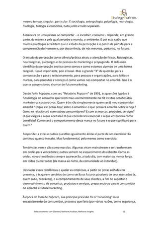 mesmo tempo, singular, particular. É sociologia, antropologia, psicologia, neurologia,
fisiologia, biologia e economia, tudo junto e tudo separado.

A maneira de uma pessoa se comportar – e escolher, consumir - depende, em grande
parte, da maneira pela qual percebe o mundo, o ambiente. É por esta razão que
muitos psicólogos acreditam que o estudo da percepção é o ponto de partida para a
compreensão do Homem e, por decorrência, de nós mesmos, portanto, no futuro.

O estudo da percepção como ciência/prática atraiu a atenção de físicos, fisiologistas,
neurologistas, psicólogos e de pessoas de marketing e propaganda. O lado mais
científico da percepção analisa como somos e como estamos vivendo de uma forma
tangível. Isso é importante, pois é basal. Mas o grande “X” da questão, para a
comunicação e para o relacionamento, para pessoas e organizações, para idéias e
marcas, para produtos e serviços é como vamos nos comportar no amanhã. Isso é o
que se convencionou chamar de futuremarketing.

Desde Faith Popcorn, com seu “Relatório Popcorn” de 1991, as questões ligadas à
futurologia do consumo aparecem mais veementemente no hit list dos desafios dos
marketeiros corporativos. Quem é (e não simplesmente quem será) meu consumidor
amanhã? O que ele pensa hoje sobre o amanhã e o que pensará amanhã sobre o hoje?
Como se relacionará com outros consumidores? E com as marcas, produtos, serviços?
O que exigirá e o que aceitará? O que considerará essencial e o que entenderá como
benefício? Como será o comportamento desta marca no futuro e o que significará para
quem?

Responder a estas e outras questões igualmente áridas é parte de um exercício tão
contínuo quanto inexato. Mas fundamental, pelo menos como exercício.

Tendências vem e vão como marolas. Algumas viram mainstream e se transformam
em ondas para vencedores; outras somem no esquecimento do rebento. Como as
ondas, novas tendências sempre aparecerão, a todo dia, com maior ou menor força,
em todos os mercados (da massa ao nicho, da comunidade ao indivíduo).

Desnudar essas tendências e ajudar as empresas, a partir de pistas colhidas no
presente, a traçarem cenários de como serão os futuros possíveis de seus mercados (e,
quem sabe, prováveis), e o comportamento de seus clientes, a fim de suportar o
desenvolvimento de conceitos, produtos e serviços, preparando-as para o consumidor
do amanhã é futuremarketing.

À época do livro de Popcorn, sua principal previsão foi o “cocooning” ou o
encasulamento do consumidor, processo que faria (por várias razões, como segurança,


        Relacionamento com Clientes| Melhores Análises, Melhores Insights    11
 
