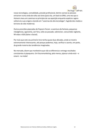 novas tecnologias, comodidade, pressão profissional, dentre outras) as pessoas
entrarem numa onda de volta aos lares (para ela, um back to DNA, uma vez que o
Homem viveu em cavernas no princípio de sua aparição enquanto espécie e agora
voltaria às suas origens vivendo em "cavernas de alta tecnologia", fugindo dos medos e
terrores da vida moderna).

Outras previsões pipocadas de Popcorn foram: a aventura da fantasia, pequenas
indulgências, egonomia, sair fora, volta ao passado, sobreviver, consumidor vigilante,
99 vidas e SOS (Salve o Social).

Por mais que este seu primeiro livro tenha quase duas décadas, ainda se mostra
extremamente interessante, até porque podemos, hoje, verificar o acerto, em parte,
da grande maioria das tendências imaginadas.

No mercado, dizem que marketeiro que não se diferencia e entrega resultados
consistentes é pipoqueiro. Em futuremarketing, pelo menos, pipocar ainda está – e
estará - na moda!




        Relacionamento com Clientes| Melhores Análises, Melhores Insights    12
 