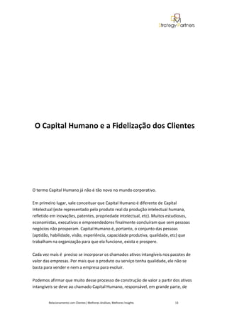 O Capital Humano e a Fidelização dos Clientes




O termo Capital Humano já não é tão novo no mundo corporativo.

Em primeiro lugar, vale conceituar que Capital Humano é diferente de Capital
Intelectual (este representado pelo produto real da produção intelectual humana,
refletido em inovações, patentes, propriedade intelectual, etc). Muitos estudiosos,
economistas, executivos e empreendedores finalmente concluíram que sem pessoas
negócios não prosperam. Capital Humano é, portanto, o conjunto das pessoas
(aptidão, habilidade, visão, experiência, capacidade produtiva, qualidade, etc) que
trabalham na organização para que ela funcione, exista e prospere.

Cada vez mais é preciso se incorporar os chamados ativos intangíveis nos pacotes de
valor das empresas. Por mais que o produto ou serviço tenha qualidade, ele não se
basta para vender e nem a empresa para evoluir.

Podemos afirmar que muito desse processo de construção de valor a partir dos ativos
intangíveis se deve ao chamado Capital Humano, responsável, em grande parte, de


        Relacionamento com Clientes| Melhores Análises, Melhores Insights   13
 