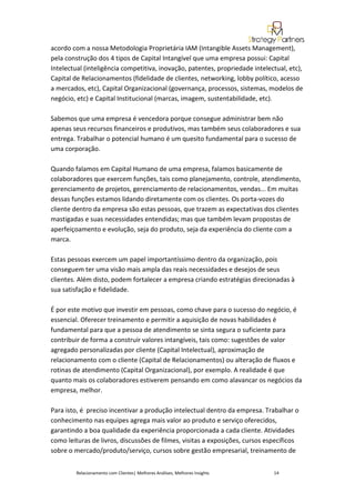 acordo com a nossa Metodologia Proprietária IAM (Intangible Assets Management),
pela construção dos 4 tipos de Capital Intangível que uma empresa possui: Capital
Intelectual (inteligência competitiva, inovação, patentes, propriedade intelectual, etc),
Capital de Relacionamentos (fidelidade de clientes, networking, lobby político, acesso
a mercados, etc), Capital Organizacional (governança, processos, sistemas, modelos de
negócio, etc) e Capital Institucional (marcas, imagem, sustentabilidade, etc).

Sabemos que uma empresa é vencedora porque consegue administrar bem não
apenas seus recursos financeiros e produtivos, mas também seus colaboradores e sua
entrega. Trabalhar o potencial humano é um quesito fundamental para o sucesso de
uma corporação.

Quando falamos em Capital Humano de uma empresa, falamos basicamente de
colaboradores que exercem funções, tais como planejamento, controle, atendimento,
gerenciamento de projetos, gerenciamento de relacionamentos, vendas... Em muitas
dessas funções estamos lidando diretamente com os clientes. Os porta-vozes do
cliente dentro da empresa são estas pessoas, que trazem as expectativas dos clientes
mastigadas e suas necessidades entendidas; mas que também levam propostas de
aperfeiçoamento e evolução, seja do produto, seja da experiência do cliente com a
marca.

Estas pessoas exercem um papel importantíssimo dentro da organização, pois
conseguem ter uma visão mais ampla das reais necessidades e desejos de seus
clientes. Além disto, podem fortalecer a empresa criando estratégias direcionadas à
sua satisfação e fidelidade.

É por este motivo que investir em pessoas, como chave para o sucesso do negócio, é
essencial. Oferecer treinamento e permitir a aquisição de novas habilidades é
fundamental para que a pessoa de atendimento se sinta segura o suficiente para
contribuir de forma a construir valores intangíveis, tais como: sugestões de valor
agregado personalizadas por cliente (Capital Intelectual), aproximação de
relacionamento com o cliente (Capital de Relacionamentos) ou alteração de fluxos e
rotinas de atendimento (Capital Organizacional), por exemplo. A realidade é que
quanto mais os colaboradores estiverem pensando em como alavancar os negócios da
empresa, melhor.

Para isto, é preciso incentivar a produção intelectual dentro da empresa. Trabalhar o
conhecimento nas equipes agrega mais valor ao produto e serviço oferecidos,
garantindo a boa qualidade da experiência proporcionada a cada cliente. Atividades
como leituras de livros, discussões de filmes, visitas a exposições, cursos específicos
sobre o mercado/produto/serviço, cursos sobre gestão empresarial, treinamento de


         Relacionamento com Clientes| Melhores Análises, Melhores Insights    14
 