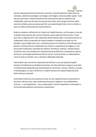 escrita e desenvolvimento de linha de raciocínio, incluindo palestras sobre cases de
mercado, noções de psicologia e sociologia e até viagens culturais podem ajudar. Tudo
isto para promover o desenvolvimento do conhecimento geral e específico do
colaborador, para que ele seja uma pessoa mais ativa, que consiga conversar sobre
assuntos variados, para que possa permitir uma aproximação maior com os clientes e
seja um melhor profissional de relacionamento.

Pode-se contestar a eficácia de se investir em Capital Humano, se há sempre o risco de
se perder estas pessoas para outras empresas, quem sabe até concorrentes. É aqui
que entra o segundo item mais importante desta história toda: é necessário pensar no
colaborador como um gerador de riqueza tangível e intangível que pode sim ser
perdido e, para mitigar este risco, a empresa precisa criar políticas muito eficazes para
garantir o alinhamento do colaborador aos valores e expectativas do negócio. E isso
passa pelas tradicionais recompensas (salários, benefícios, prêmios, variável, bônus,
incentivos, etc), mas também por reconhecimento profissional, transparência, planos
de futuro e orientação profissional, dentre outros. É preciso tratar os colaboradores
como se trata os clientes, com a atenção e dedicação esperada.

Vale lembrar que uma forma importante de diminuir o risco de perda de Capital
Humano (e Intelectual ou de Relacionamentos, por decorrência) é assegurar que todo
o conhecimento adquirido seja sistematizado em processos, rotinas, sistemas, manuais
e metodologias, ou seja, transformar o Capital Humano em Capital Organizacional,
dentro do que é possível.

O principal motivo de uma empresa se focar em seu Capital Humano é justamente o
de trazer cada vez mais novos conhecimentos para o negócio e seus stakeholders,
inclusive – e, principalmente – seus colaboradores. Gente competente e motivada é a
única fonte garantida de crescimentos sustentáveis.




         Relacionamento com Clientes| Melhores Análises, Melhores Insights    15
 