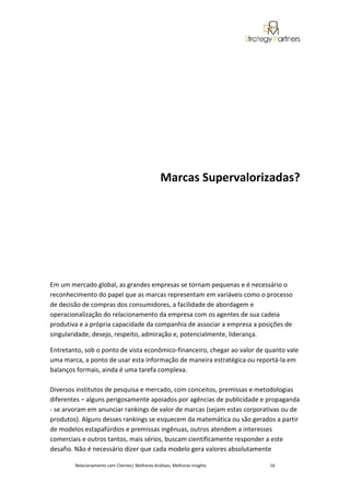 Marcas Supervalorizadas?




Em um mercado global, as grandes empresas se tornam pequenas e é necessário o
reconhecimento do papel que as marcas representam em variáveis como o processo
de decisão de compras dos consumidores, a facilidade de abordagem e
operacionalização do relacionamento da empresa com os agentes de sua cadeia
produtiva e a própria capacidade da companhia de associar a empresa a posições de
singularidade, desejo, respeito, admiração e, potencialmente, liderança.

Entretanto, sob o ponto de vista econômico-financeiro, chegar ao valor de quanto vale
uma marca, a ponto de usar esta informação de maneira estratégica ou reportá-la em
balanços formais, ainda é uma tarefa complexa.

Diversos institutos de pesquisa e mercado, com conceitos, premissas e metodologias
diferentes – alguns perigosamente apoiados por agências de publicidade e propaganda
- se arvoram em anunciar rankings de valor de marcas (sejam estas corporativas ou de
produtos). Alguns desses rankings se esquecem da matemática ou são gerados a partir
de modelos estapafúrdios e premissas ingênuas, outros atendem a interesses
comerciais e outros tantos, mais sérios, buscam cientificamente responder a este
desafio. Não é necessário dizer que cada modelo gera valores absolutamente

        Relacionamento com Clientes| Melhores Análises, Melhores Insights   16
 