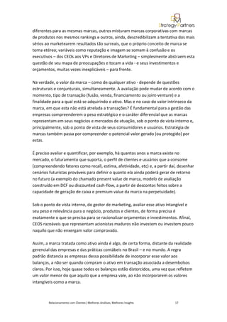 diferentes para as mesmas marcas, outros misturam marcas corporativas com marcas
de produtos nos mesmos rankings e outros, ainda, descredibilizam a tentativa dos mais
sérios ao marketearem resultados tão surreais, que o próprio conceito de marca se
torna etéreo; variáveis como reputação e imagem se somam à confusão e os
executivos – dos CEOs aos VPs e Diretores de Marketing – simplesmente abstraem esta
questão de seu mapa de preocupações e tocam a vida - e seus investimentos e
orçamentos, muitas vezes inexplicáveis – para frente.

Na verdade, o valor da marca – como de qualquer ativo - depende de questões
estruturais e conjunturais, simultaneamente. A avaliação pode mudar de acordo com o
momento, tipo de transação (fusão, venda, financiamento ou joint-venture) e a
finalidade para a qual está se adquirindo o ativo. Mas e no caso do valor intrínseco da
marca, em que esta não está atrelada a transações? É fundamental para a gestão das
empresas compreenderem o peso estratégico e o caráter diferencial que as marcas
representam em seus negócios e mercados de atuação, sob o ponto de vista interno e,
principalmente, sob o ponto de vista de seus consumidores e usuários. Estratégia de
marcas também passa por compreender o potencial valor gerado (ou protegido) por
estas.

É preciso avaliar e quantificar, por exemplo, há quantos anos a marca existe no
mercado, o faturamento que suporta, o perfil de clientes e usuários que a consome
(compreendendo fatores como recall, estima, afetividade, etc) e, a partir daí, desenhar
cenários futuristas prováveis para definir o quanto ela ainda poderá gerar de retorno
no futuro (a exemplo do chamado present value de marca, modelo de avaliação
construído em DCF ou discounted cash-flow, a partir de descontos feitos sobre a
capacidade de geração de caixa e premium value da marca na perpetuidade).

Sob o ponto de vista interno, do gestor de marketing, avaliar esse ativo intangível e
seu peso e relevância para o negócio, produtos e clientes, de forma precisa é
exatamente o que se precisa para se racionalizar orçamentos e investimentos. Afinal,
CEOS razoáveis que representam acionistas maduros não investem ou investem pouco
naquilo que não enxergam valor comprovado.

Assim, a marca tratada como ativo ainda é algo, de certa forma, distante da realidade
gerencial das empresas e das práticas contábeis no Brasil – e no mundo. A regra
padrão distancia as empresas dessa possibilidade de incorporar esse valor aos
balanços, a não ser quando compram o ativo em transação associada a desembolsos
claros. Por isso, hoje quase todos os balanços estão distorcidos, uma vez que refletem
um valor menor do que aquilo que a empresa vale, ao não incorporarem os valores
intangíveis como a marca.



        Relacionamento com Clientes| Melhores Análises, Melhores Insights   17
 