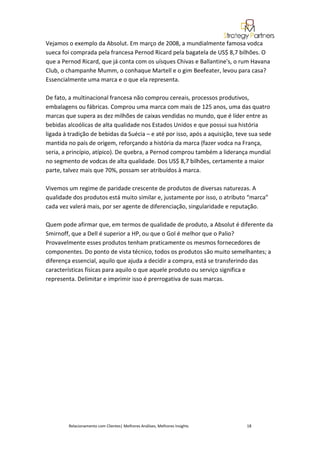 Vejamos o exemplo da Absolut. Em março de 2008, a mundialmente famosa vodca
sueca foi comprada pela francesa Pernod Ricard pela bagatela de US$ 8,7 bilhões. O
que a Pernod Ricard, que já conta com os uísques Chivas e Ballantine's, o rum Havana
Club, o champanhe Mumm, o conhaque Martell e o gim Beefeater, levou para casa?
Essencialmente uma marca e o que ela representa.

De fato, a multinacional francesa não comprou cereais, processos produtivos,
embalagens ou fábricas. Comprou uma marca com mais de 125 anos, uma das quatro
marcas que supera as dez milhões de caixas vendidas no mundo, que é líder entre as
bebidas alcoólicas de alta qualidade nos Estados Unidos e que possui sua história
ligada à tradição de bebidas da Suécia – e até por isso, após a aquisição, teve sua sede
mantida no país de origem, reforçando a história da marca (fazer vodca na França,
seria, a princípio, atípico). De quebra, a Pernod comprou também a liderança mundial
no segmento de vodcas de alta qualidade. Dos US$ 8,7 bilhões, certamente a maior
parte, talvez mais que 70%, possam ser atribuídos à marca.

Vivemos um regime de paridade crescente de produtos de diversas naturezas. A
qualidade dos produtos está muito similar e, justamente por isso, o atributo “marca”
cada vez valerá mais, por ser agente de diferenciação, singularidade e reputação.

Quem pode afirmar que, em termos de qualidade de produto, a Absolut é diferente da
Smirnoff, que a Dell é superior a HP, ou que o Gol é melhor que o Palio?
Provavelmente esses produtos tenham praticamente os mesmos fornecedores de
componentes. Do ponto de vista técnico, todos os produtos são muito semelhantes; a
diferença essencial, aquilo que ajuda a decidir a compra, está se transferindo das
características físicas para aquilo o que aquele produto ou serviço significa e
representa. Delimitar e imprimir isso é prerrogativa de suas marcas.




        Relacionamento com Clientes| Melhores Análises, Melhores Insights     18
 