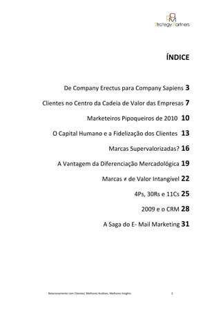 ÍNDICE


              De Company Erectus para Company Sapiens 3

Clientes no Centro da Cadeia de Valor das Empresas 7

                                Marketeiros Pipoqueiros de 2010                       10
     O Capital Humano e a Fidelização dos Clientes                                    13
                                                 Marcas Supervalorizadas? 16

         A Vantagem da Diferenciação Mercadológica 19

                                            Marcas ≠ de Valor Intangível 22

                                                                      4Ps, 30Rs e 11Cs 25

                                                                        2009 e o CRM 28

                                             A Saga do E- Mail Marketing 31




  Relacionamento com Clientes| Melhores Análises, Melhores Insights               2
 
