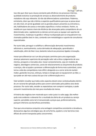 Isso não quer dizer que a busca constante pela eficiência nos processos internos,
qualidade evolutiva na prestação de serviços ou desenvolvimento de produtos
matadores não seja relevante. Só não são diferenciadores sustentáveis. Podemos,
entretanto, dizer que são critérios e aspectos qualificadores para que se possa atuar
em alto nível, em pé de igualdade com os grandes players presentes ou entrantes e,
até, habilitadores de acesso a mercados específicos e nichos rentáveis. Porém, na
medida em que maiores níveis de eficiência são alcançados pelos competidores de um
determinado setor, rapidamente os demais correm para se equipar com aportes de
investimentos, mudanças na gestão e reforço na disposição para se enquadrarem nos
chamados padrões best in class, contando com metodologias e suporte de consultorias
especializadas.

Por outro lado, perseguir e solidificar a diferenciação demanda investimentos
adicionais e, eventualmente, custos derivados de adequação, aprendizado e
substituição, além do fator risco, bastante natural aos processos ligados à inovação.

Inovar para diferenciar-se é um dos principais caminhos para uma organização
alcançar patamares superiores de percepção valor sob a ótica e julgamento de seus
clientes, prospects e mercados-alvo. Inovar constantemente, seja em modelos de
negócio, abordagens comerciais, canais de relacionamento ou lançamento de produtos
e serviços, não só ajudar a promover a diferenciação de forma mais sustentável, como
torna a vida dos competidores mais difícil, obrigando-os a correr atrás do market-
maker, gastando recursos, esforços, tempo e energia para se equipararem ao líder, o
que pode ser até mais custoso do que criar a diferenciação em si.

Vale também ressaltar que todos estes aspectos devem estar contextualizados dentro
de um racional de aplicação prática para serem valorizados pelo público-alvo deste
processo. Por outro lado, exceder as expectativas nem sempre é vantajoso, e pode
consumir investimentos de mais para resultados de menos.

A história dos negócios tem mostrado que o valor justo é o valor pago, tão melhor
quão mais evidente e relevante for o resultado da oferta de um produto ou serviço
superior, percebido como tal e transacionado a preços que, preferencialmente,
pareçam inferiores aos benefícios prometidos.

Para que uma empresa conquiste uma vantagem competitiva consistente e duradoura,
destacamos algumas estratégias que, de certa forma, ajudam a criar barreiras mais
difíceis de serem transpostas pelos concorrentes:




        Relacionamento com Clientes| Melhores Análises, Melhores Insights    20
 