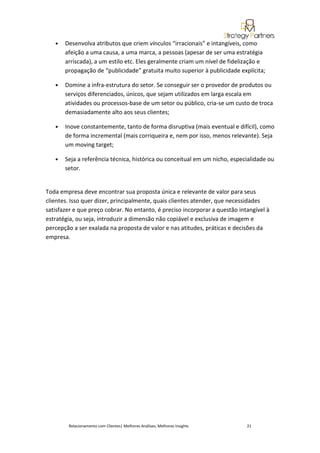 •   Desenvolva atributos que criem vínculos “irracionais” e intangíveis, como
       afeição a uma causa, a uma marca, a pessoas (apesar de ser uma estratégia
       arriscada), a um estilo etc. Eles geralmente criam um nível de fidelização e
       propagação de “publicidade” gratuita muito superior à publicidade explícita;

   •   Domine a infra-estrutura do setor. Se conseguir ser o provedor de produtos ou
       serviços diferenciados, únicos, que sejam utilizados em larga escala em
       atividades ou processos-base de um setor ou público, cria-se um custo de troca
       demasiadamente alto aos seus clientes;

   •   Inove constantemente, tanto de forma disruptiva (mais eventual e difícil), como
       de forma incremental (mais corriqueira e, nem por isso, menos relevante). Seja
       um moving target;

   •   Seja a referência técnica, histórica ou conceitual em um nicho, especialidade ou
       setor.


Toda empresa deve encontrar sua proposta única e relevante de valor para seus
clientes. Isso quer dizer, principalmente, quais clientes atender, que necessidades
satisfazer e que preço cobrar. No entanto, é preciso incorporar a questão intangível à
estratégia, ou seja, introduzir a dimensão não copiável e exclusiva de imagem e
percepção a ser exalada na proposta de valor e nas atitudes, práticas e decisões da
empresa.




        Relacionamento com Clientes| Melhores Análises, Melhores Insights    21
 