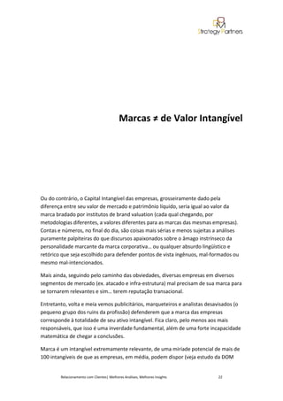 Marcas ≠ de Valor Intangível




Ou do contrário, o Capital Intangível das empresas, grosseiramente dado pela
diferença entre seu valor de mercado e patrimônio líquido, seria igual ao valor da
marca bradado por institutos de brand valuation (cada qual chegando, por
metodologias diferentes, a valores diferentes para as marcas das mesmas empresas).
Contas e números, no final do dia, são coisas mais sérias e menos sujeitas a análises
puramente palpiteiras do que discursos apaixonados sobre o âmago instrínseco da
personalidade marcante da marca corporativa… ou qualquer absurdo lingüístico e
retórico que seja escolhido para defender pontos de vista ingênuos, mal-formados ou
mesmo mal-intencionados.

Mais ainda, seguindo pelo caminho das obviedades, diversas empresas em diversos
segmentos de mercado (ex. atacado e infra-estrutura) mal precisam de sua marca para
se tornarem relevantes e sim… terem reputação transacional.

Entretanto, volta e meia vemos publicitários, marqueteiros e analistas desavisados (o
pequeno grupo dos ruins da profissão) defenderem que a marca das empresas
corresponde à totalidade de seu ativo intangível. Fica claro, pelo menos aos mais
responsáveis, que isso é uma inverdade fundamental, além de uma forte incapacidade
matemática de chegar a conclusões.

Marca é um intangível extremamente relevante, de uma miríade potencial de mais de
100 intangíveis de que as empresas, em média, podem dispor (veja estudo da DOM


        Relacionamento com Clientes| Melhores Análises, Melhores Insights   22
 